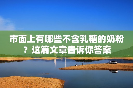 市面上有哪些不含乳糖的奶粉？这篇文章告诉你答案