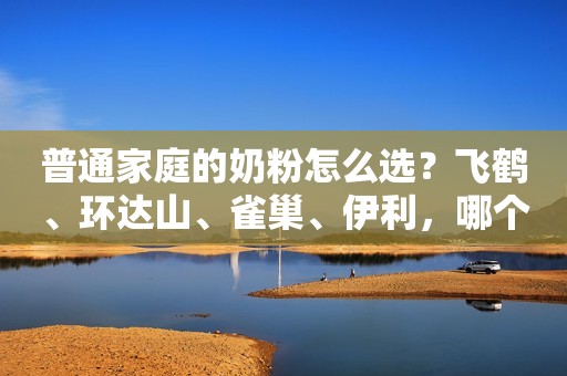 普通家庭的奶粉怎么选？飞鹤、环达山、雀巢、伊利，哪个最...