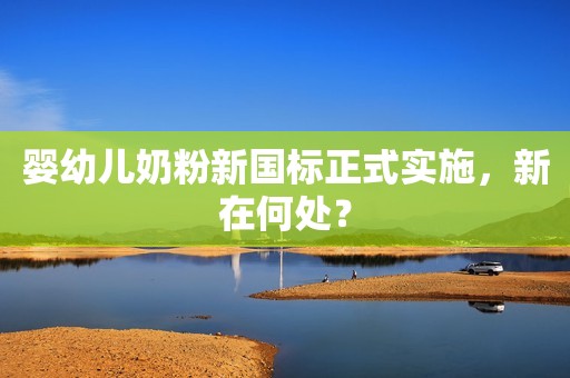 婴幼儿奶粉新国标正式实施，新在何处？