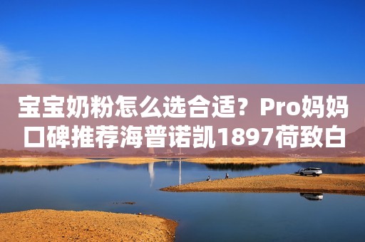 宝宝奶粉怎么选合适？Pro妈妈口碑推荐海普诺凯1897荷致白金版商丘日报2023-09-15 16:45河南