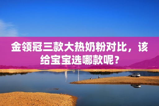 金领冠三款大热奶粉对比，该给宝宝选哪款呢？