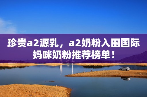 珍贵a2源乳，a2奶粉入围国际妈咪奶粉推荐榜单！