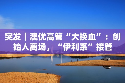 突发｜澳优高管“大换血”：创始人离场，“伊利系”接管