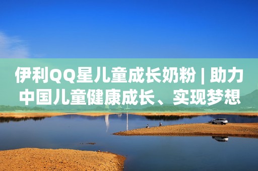 伊利QQ星儿童成长奶粉 | 助力中国儿童健康成长、实现梦想得力伙伴
