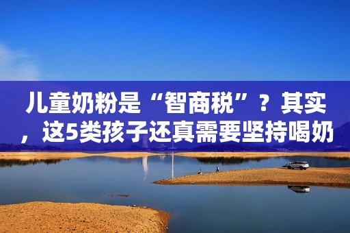 儿童奶粉是“智商税”？其实，这5类孩子还真需要坚持喝奶粉中国青年网2023-06-30 15:00北京
