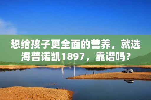 想给孩子更全面的营养，就选海普诺凯1897，靠谱吗？