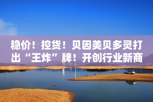 稳价！控货！贝因美贝多灵打出“王炸”牌！开创行业新商业模式