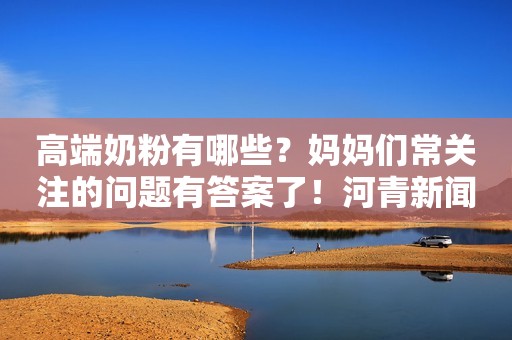 高端奶粉有哪些？妈妈们常关注的问题有答案了！河青新闻网2023-07-14 09:53河北