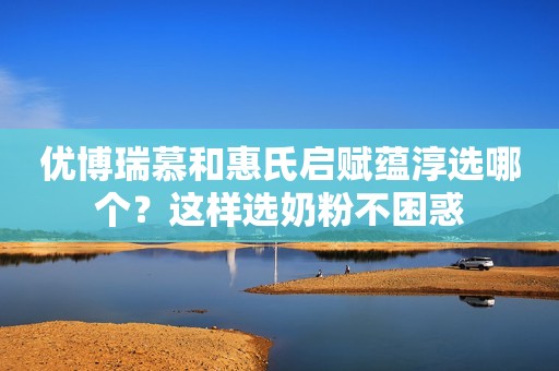 优博瑞慕和惠氏启赋蕴淳选哪个？这样选奶粉不困惑