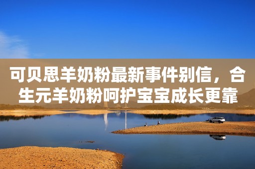 可贝思羊奶粉最新事件别信，合生元羊奶粉呵护宝宝成长更靠谱！河青新闻网2023-09-12 11:54河北