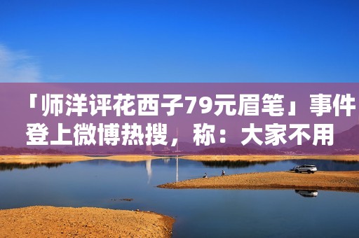 「师洋评花西子79元眉笔」事件登上微博热搜，称：大家不用上纲上线