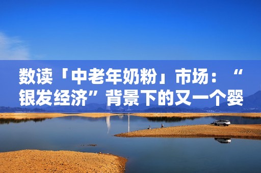 数读「中老年奶粉」市场：“银发经济”背景下的又一个婴幼儿奶粉？