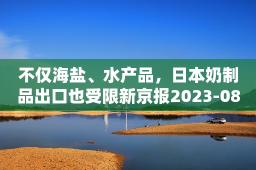 不仅海盐、水产品，日本奶制品出口也受限新京报2023-08-28 17:31