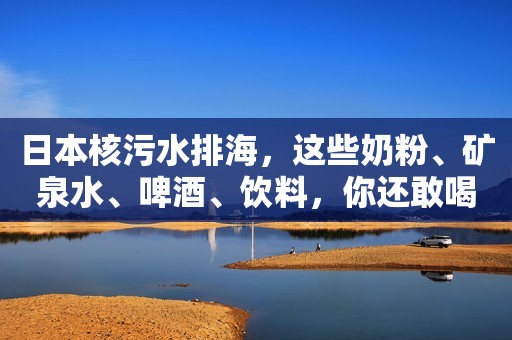 日本核污水排海，这些奶粉、矿泉水、啤酒、饮料，你还敢喝吗？
