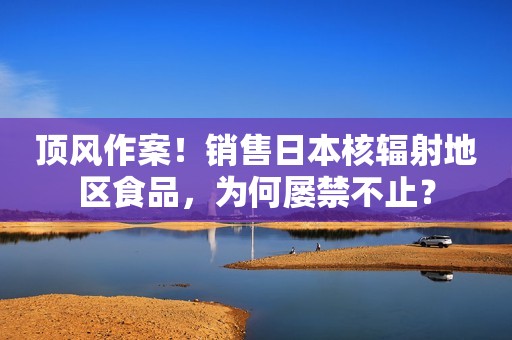 顶风作案！销售日本核辐射地区食品，为何屡禁不止？