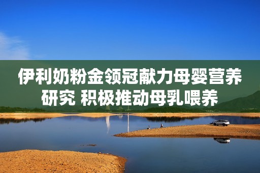 伊利奶粉金领冠献力母婴营养研究 积极推动母乳喂养