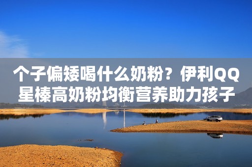 个子偏矮喝什么奶粉？伊利QQ星榛高奶粉均衡营养助力孩子多维发展