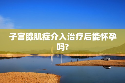 子宫腺肌症介入治疗后能怀孕吗?