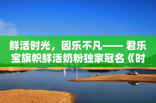 鲜活时光，因乐不凡—— 君乐宝旗帜鲜活奶粉独家冠名《时光音乐会老友记》