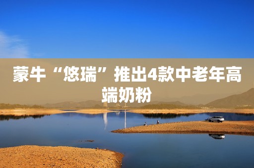 蒙牛“悠瑞”推出4款中老年高端奶粉