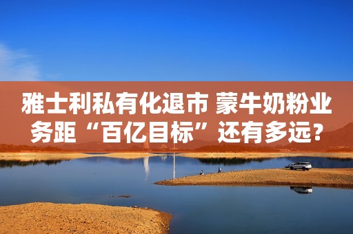 雅士利私有化退市 蒙牛奶粉业务距“百亿目标”还有多远？