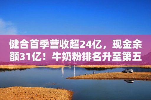 健合首季营收超24亿，现金余额31亿！牛奶粉排名升至第五位！Swisse免疫力产品几近翻番！新浪财经2020-05-09 21:06