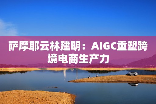 萨摩耶云林建明：AIGC重塑跨境电商生产力