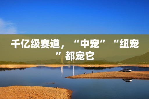 千亿级赛道，“中宠”“纽宠”都宠它