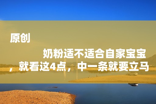 原创
            奶粉适不适合自家宝宝，就看这4点，中一条就要立马换奶粉！