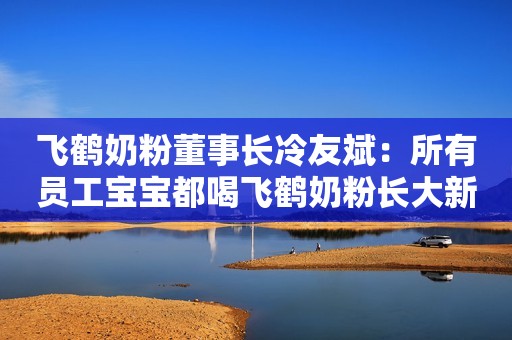 飞鹤奶粉董事长冷友斌：所有员工宝宝都喝飞鹤奶粉长大新京报2018-11-13 10:29
