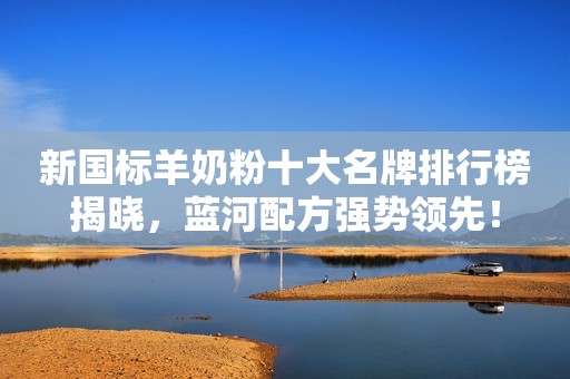 新国标羊奶粉十大名牌排行榜揭晓，蓝河配方强势领先！