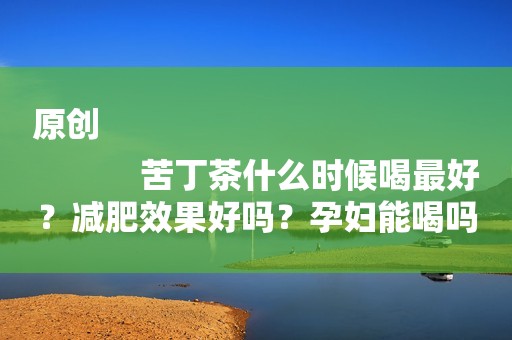 原创
            苦丁茶什么时候喝最好？减肥效果好吗？孕妇能喝吗？怀孕后在饮食上一定注意！