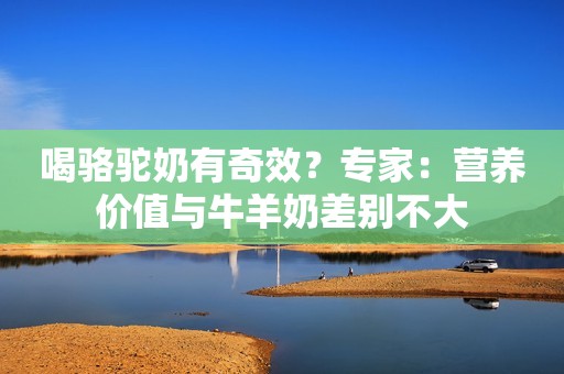 喝骆驼奶有奇效？专家：营养价值与牛羊奶差别不大