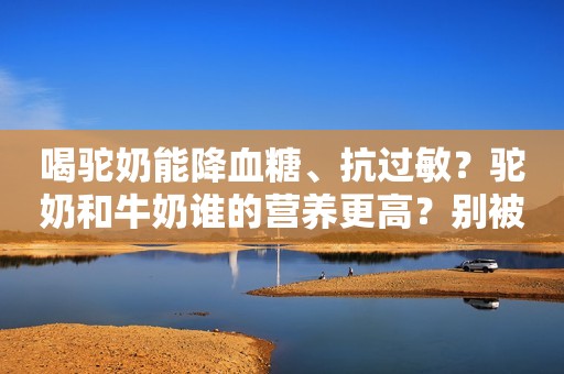喝驼奶能降血糖、抗过敏？驼奶和牛奶谁的营养更高？别被骗了