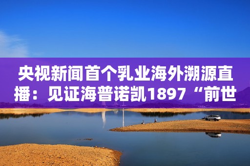 央视新闻首个乳业海外溯源直播：见证海普诺凯1897“前世今生”