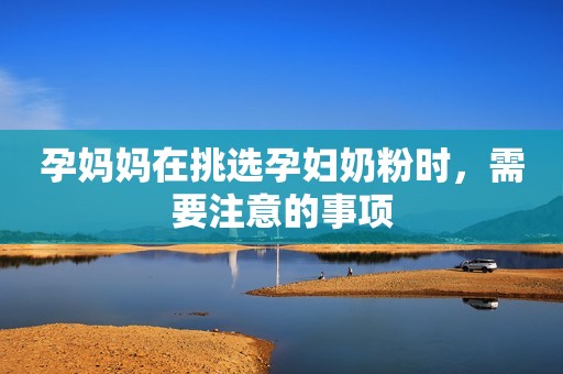 孕妈妈在挑选孕妇奶粉时，需要注意的事项