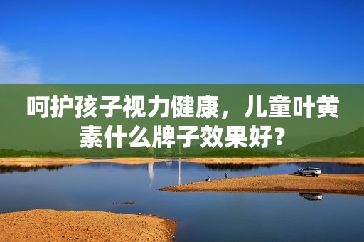 呵护孩子视力健康，儿童叶黄素什么牌子效果好？