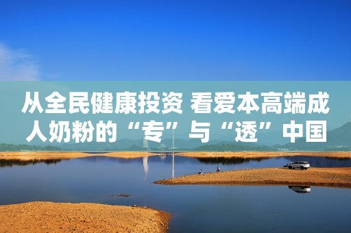 从全民健康投资 看爱本高端成人奶粉的“专”与“透”中国财富网2023-01-11 17:00