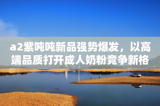 a2紫吨吨新品强势爆发，以高端品质打开成人奶粉竞争新格局