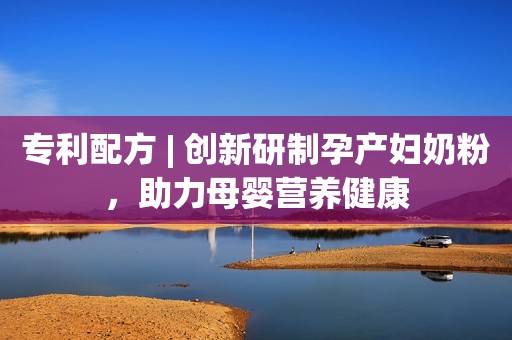 专利配方 | 创新研制孕产妇奶粉，助力母婴营养健康