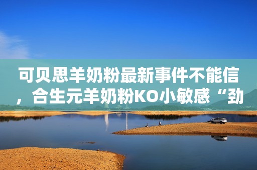 可贝思羊奶粉最新事件不能信，合生元羊奶粉KO小敏感“劲敌”安丘融媒2023-09-20 14:29山东