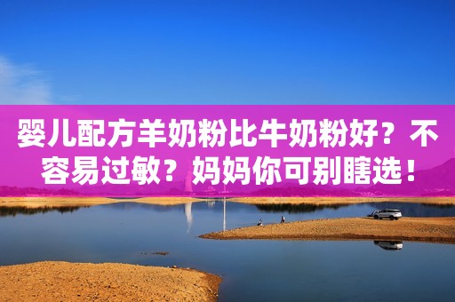 婴儿配方羊奶粉比牛奶粉好？不容易过敏？妈妈你可别瞎选！