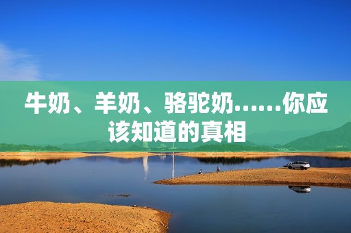 牛奶、羊奶、骆驼奶……你应该知道的真相