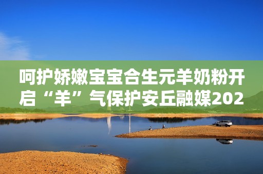 呵护娇嫩宝宝合生元羊奶粉开启“羊”气保护安丘融媒2023-09-19 16:27湖北