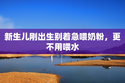 新生儿刚出生别着急喂奶粉，更不用喂水