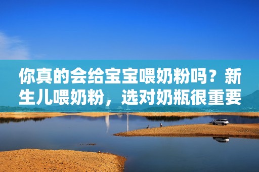 你真的会给宝宝喂奶粉吗？新生儿喂奶粉，选对奶瓶很重要