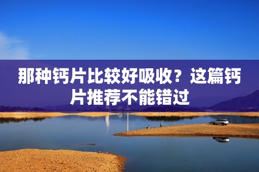 那种钙片比较好吸收？这篇钙片推荐不能错过