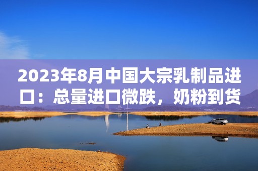2023年8月中国大宗乳制品进口：总量进口微跌，奶粉到货缩减