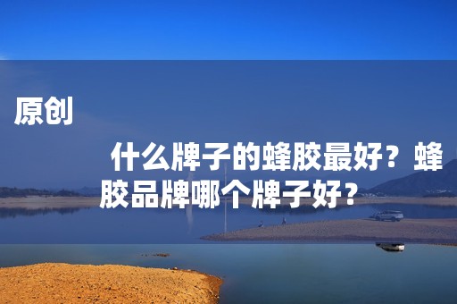 原创
            什么牌子的蜂胶最好？蜂胶品牌哪个牌子好？