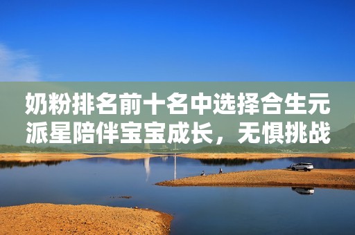 奶粉排名前十名中选择合生元派星陪伴宝宝成长，无惧挑战